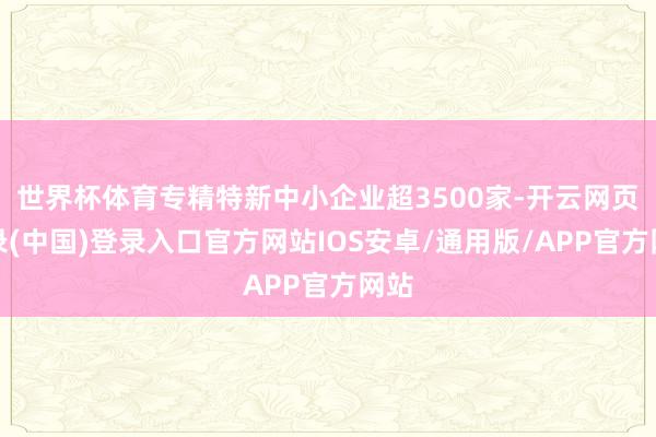 世界杯体育专精特新中小企业超3500家-开云网页登录(中国)登录入口官方网站IOS安卓/通用版/APP官方网站