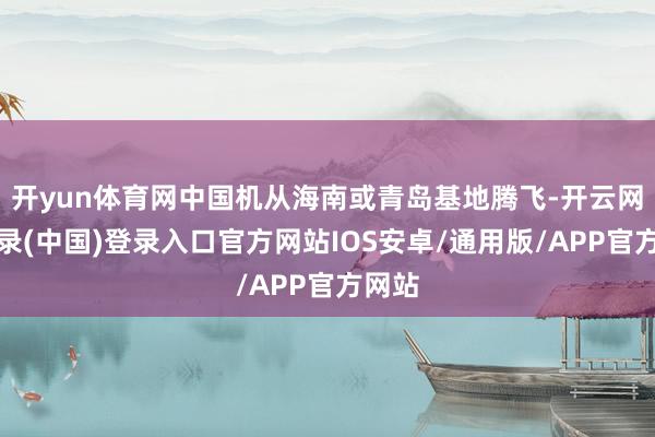 开yun体育网中国机从海南或青岛基地腾飞-开云网页登录(中国)登录入口官方网站IOS安卓/通用版/APP官方网站