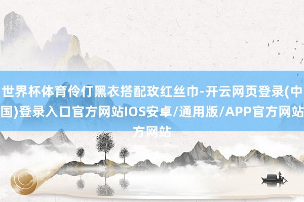 世界杯体育伶仃黑衣搭配玫红丝巾-开云网页登录(中国)登录入口官方网站IOS安卓/通用版/APP官方网站