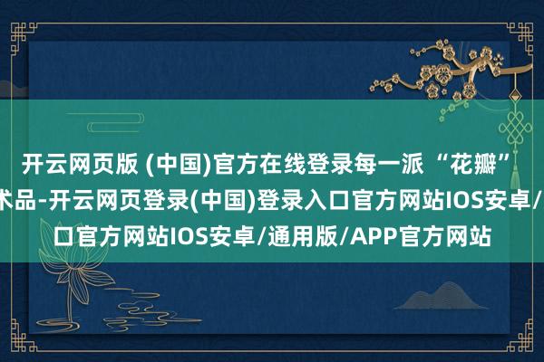 开云网页版 (中国)官方在线登录每一派 “花瓣” 都像是全心查验的艺术品-开云网页登录(中国)登录入口官方网站IOS安卓/通用版/APP官方网站