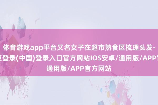 体育游戏app平台又名女子在超市熟食区梳理头发-开云网页登录(中国)登录入口官方网站IOS安卓/通用版/APP官方网站