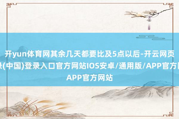 开yun体育网其余几天都要比及5点以后-开云网页登录(中国)登录入口官方网站IOS安卓/通用版/APP官方网站