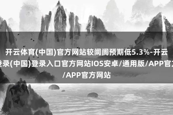 开云体育(中国)官方网站较阛阓预期低5.3%-开云网页登录(中国)登录入口官方网站IOS安卓/通用版/APP官方网站