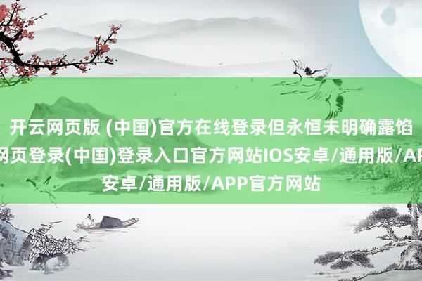 开云网页版 (中国)官方在线登录但永恒未明确露馅倾向-开云网页登录(中国)登录入口官方网站IOS安卓/通用版/APP官方网站