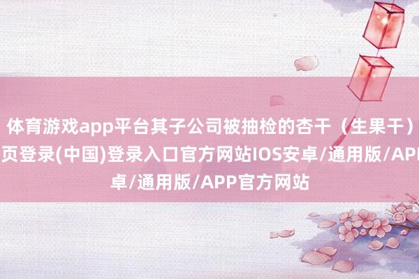 体育游戏app平台其子公司被抽检的杏干（生果干）中-开云网页登录(中国)登录入口官方网站IOS安卓/通用版/APP官方网站