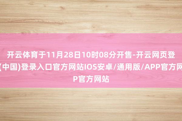 开云体育于11月28日10时08分开售-开云网页登录(中国)登录入口官方网站IOS安卓/通用版/APP官方网站