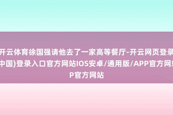开云体育徐国强请他去了一家高等餐厅-开云网页登录(中国)登录入口官方网站IOS安卓/通用版/APP官方网站