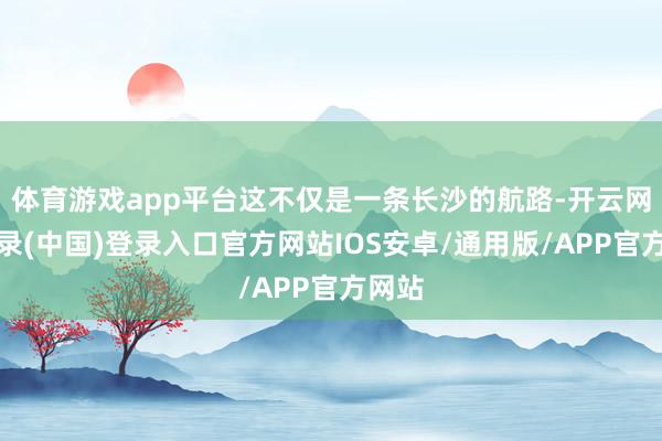 体育游戏app平台这不仅是一条长沙的航路-开云网页登录(中国)登录入口官方网站IOS安卓/通用版/APP官方网站