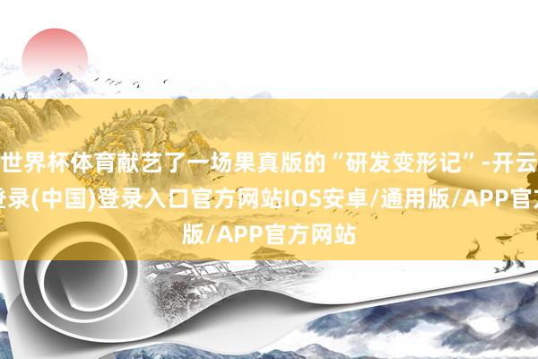 世界杯体育献艺了一场果真版的“研发变形记”-开云网页登录(中国)登录入口官方网站IOS安卓/通用版/APP官方网站