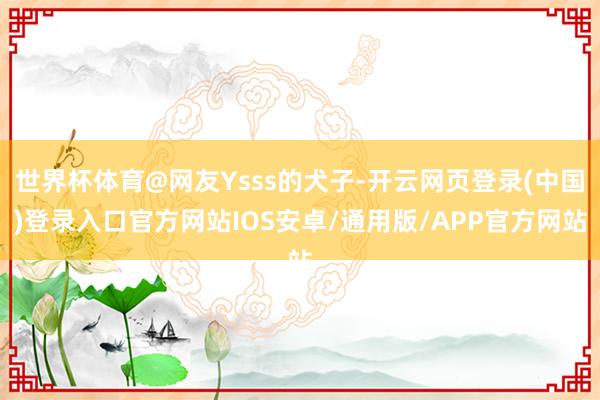 世界杯体育@网友Ysss的犬子-开云网页登录(中国)登录入口官方网站IOS安卓/通用版/APP官方网站