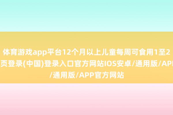 体育游戏app平台12个月以上儿童每周可食用1至2次-开云网页登录(中国)登录入口官方网站IOS安卓/通用版/APP官方网站