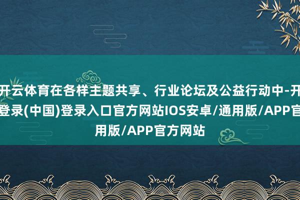 开云体育在各样主题共享、行业论坛及公益行动中-开云网页登录(中国)登录入口官方网站IOS安卓/通用版/APP官方网站