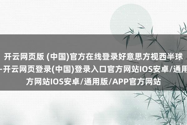 开云网页版 (中国)官方在线登录好意思方视西半球为其“势力边界”-开云网页登录(中国)登录入口官方网站IOS安卓/通用版/APP官方网站