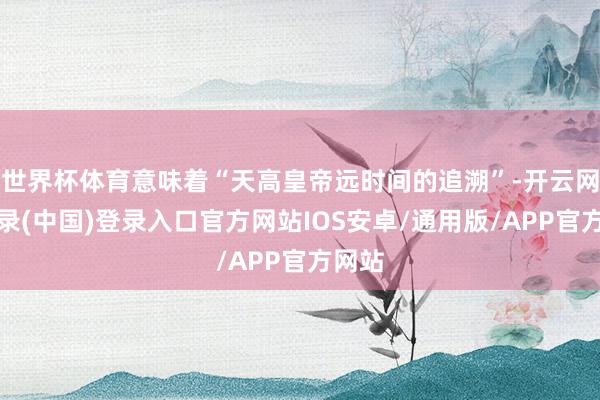 世界杯体育意味着“天高皇帝远时间的追溯”-开云网页登录(中国)登录入口官方网站IOS安卓/通用版/APP官方网站