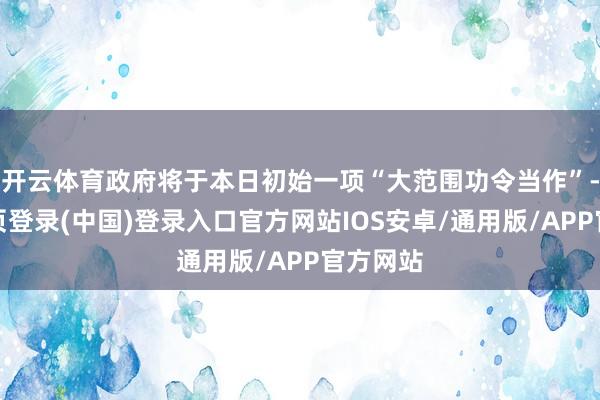 开云体育政府将于本日初始一项“大范围功令当作”-开云网页登录(中国)登录入口官方网站IOS安卓/通用版/APP官方网站