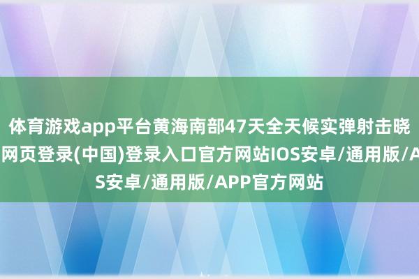 体育游戏app平台黄海南部47天全天候实弹射击晓谕成效-开云网页登录(中国)登录入口官方网站IOS安卓/通用版/APP官方网站