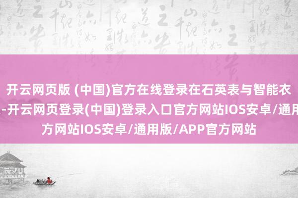 开云网页版 (中国)官方在线登录在石英表与智能衣服占据主流的今天-开云网页登录(中国)登录入口官方网站IOS安卓/通用版/APP官方网站