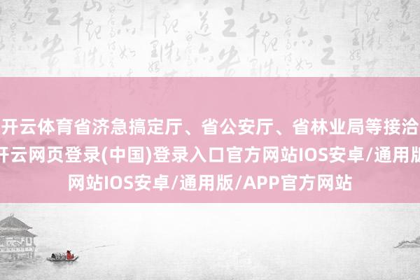 开云体育省济急搞定厅、省公安厅、省林业局等接洽部门进入约谈-开云网页登录(中国)登录入口官方网站IOS安卓/通用版/APP官方网站