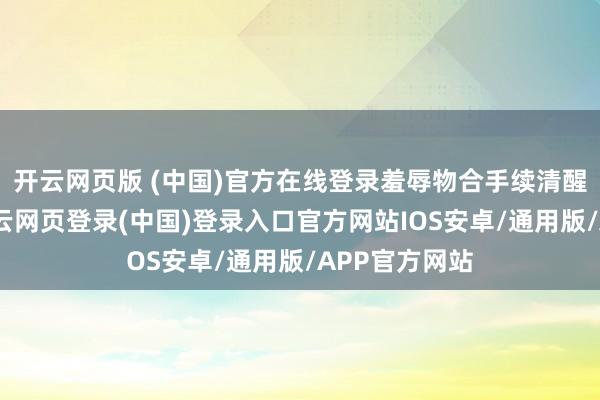 开云网页版 (中国)官方在线登录羞辱物合手续清醒达标排放-开云网页登录(中国)登录入口官方网站IOS安卓/通用版/APP官方网站