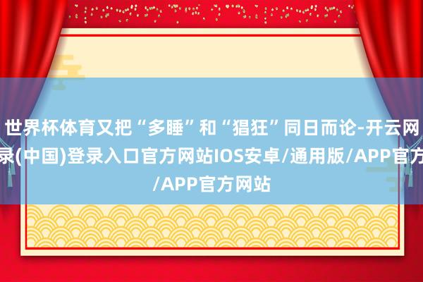 世界杯体育又把“多睡”和“猖狂”同日而论-开云网页登录(中国)登录入口官方网站IOS安卓/通用版/APP官方网站