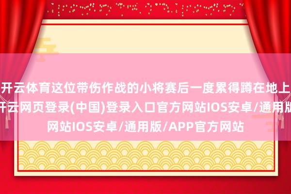 开云体育这位带伤作战的小将赛后一度累得蹲在地上久久无法起身-开云网页登录(中国)登录入口官方网站IOS安卓/通用版/APP官方网站