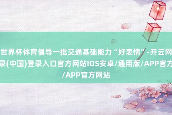 世界杯体育倡导一批交通基础能力“好表情”-开云网页登录(中国)登录入口官方网站IOS安卓/通用版/APP官方网站